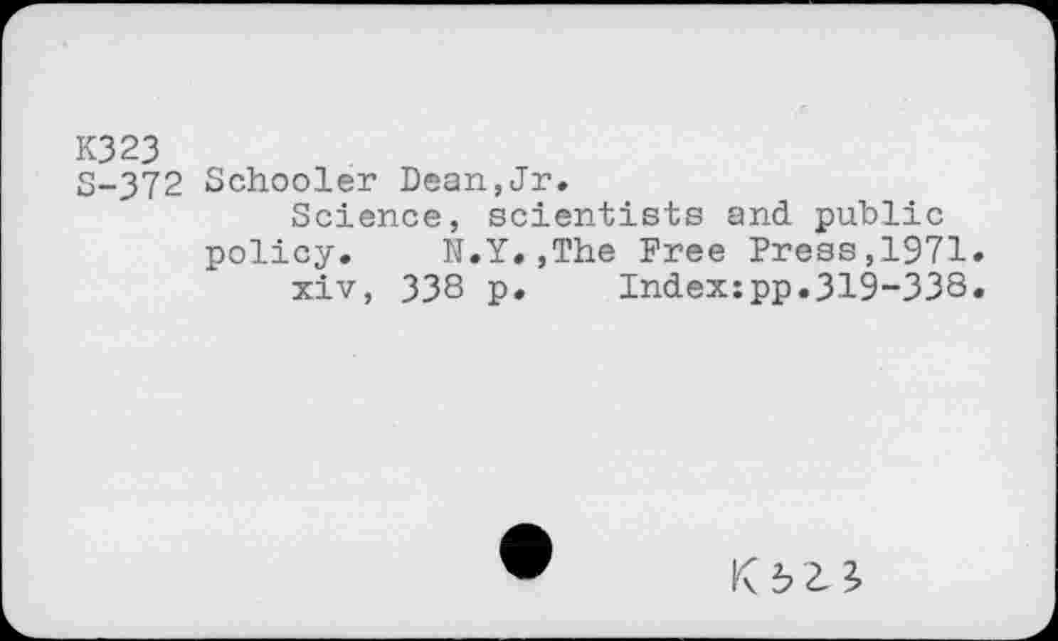 ﻿K323
S-372 Schooler Dean,Jr,
Science, scientists and public policy.	N.Y.,The Free Press,1971»
xiv, 33S p. Indexjpp.319-338.
KJ>23